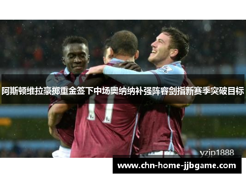 阿斯顿维拉豪掷重金签下中场奥纳纳补强阵容剑指新赛季突破目标 阿斯顿维拉豪掷重金签下中场奥纳纳补强阵容剑指新赛季突破目标