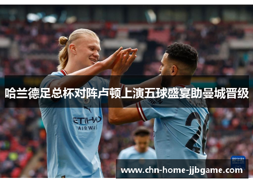哈兰德足总杯对阵卢顿上演五球盛宴助曼城晋级