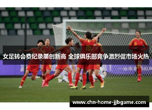 女足转会费纪录屡创新高 全球俱乐部竞争激烈促市场火热